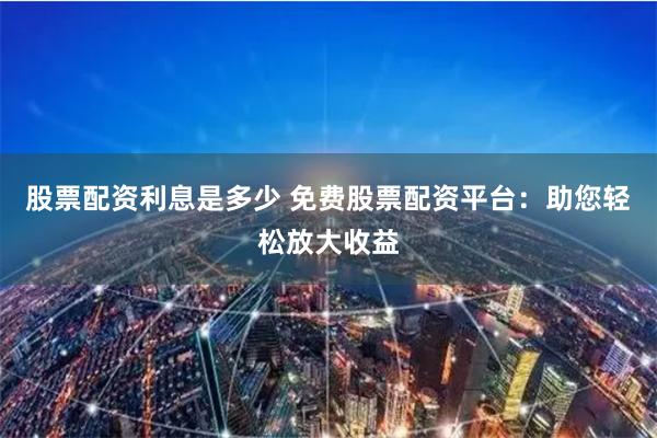 股票配资利息是多少 免费股票配资平台：助您轻松放大收益