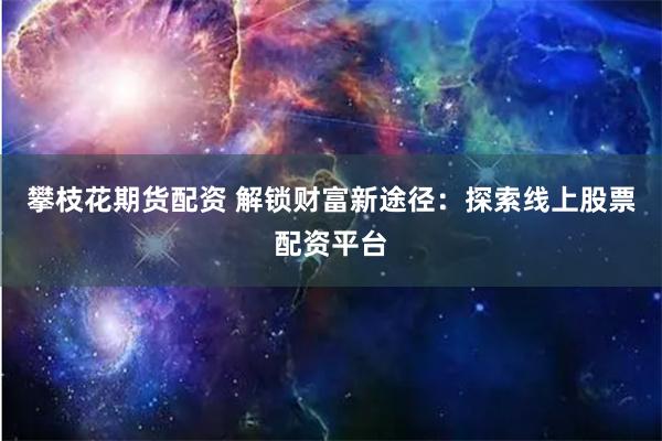 攀枝花期货配资 解锁财富新途径：探索线上股票配资平台